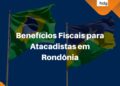 Benefício fiscal de Atacadistas em Rondonia